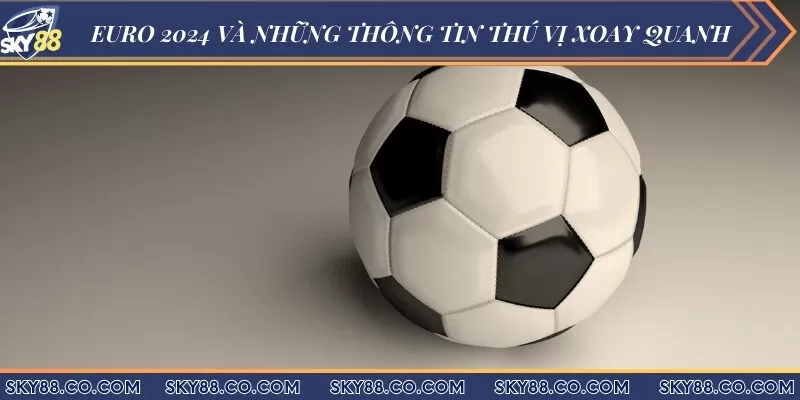 Euro 2024 và những thông tin thú vị xoay quanh
