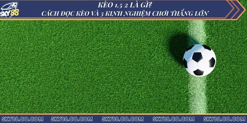 Kèo 1.5 2 là gì? Cách đọc kèo và 3 kinh nghiệm chơi thắng lớn